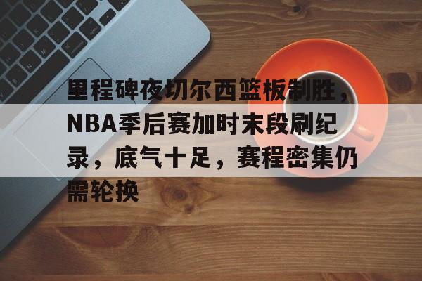 里程碑夜切尔西篮板制胜，NBA季后赛加时末段刷纪录，底气十足，赛程密集仍需轮换的简单介绍