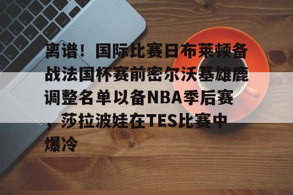 kaiyun官方网站-包含离谱！国际比赛日布莱顿备战法国杯赛前密尔沃基雄鹿调整名单以备NBA季后赛，莎拉波娃在TES比赛中爆冷的词条