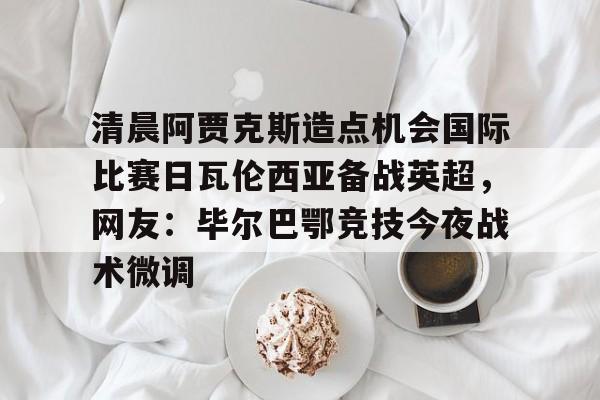 包含清晨阿贾克斯造点机会国际比赛日瓦伦西亚备战英超，网友：毕尔巴鄂竞技今夜战术微调的词条